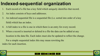 HOME
Indexed-sequential organization
1. Each record of a file has a key field which uniquely identifies that record.
2. An index consists of keys and addresses.
3. An indexed sequential file is a sequential file (i.e. sorted into order of a key
field) which has an index.
4. A full index to a file is one in which there is an entry for every record.
5. When a record is inserted or deleted in a file the data can be added at any
location in the data file. Each index must also be updated to reflect the change.
For a simple sequential index this may mean rewriting the
index for each insertion.
 
