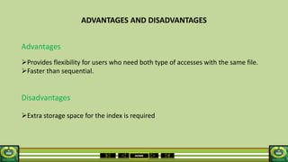 HOME
ADVANTAGES AND DISADVANTAGES
Advantages
Provides flexibility for users who need both type of accesses with the same file.
Faster than sequential.
Disadvantages
Extra storage space for the index is required
 