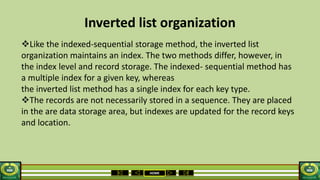 HOME
Inverted list organization
Like the indexed-sequential storage method, the inverted list
organization maintains an index. The two methods differ, however, in
the index level and record storage. The indexed- sequential method has
a multiple index for a given key, whereas
the inverted list method has a single index for each key type.
The records are not necessarily stored in a sequence. They are placed
in the are data storage area, but indexes are updated for the record keys
and location.
 