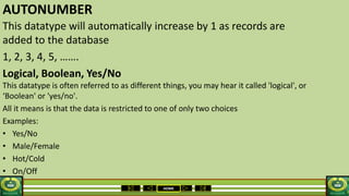 HOME
AUTONUMBER
This datatype will automatically increase by 1 as records are
added to the database
1, 2, 3, 4, 5, …….
Logical, Boolean, Yes/No
This datatype is often referred to as different things, you may hear it called 'logical', or
‘Boolean' or 'yes/no'.
All it means is that the data is restricted to one of only two choices
Examples:
• Yes/No
• Male/Female
• Hot/Cold
• On/Off
 