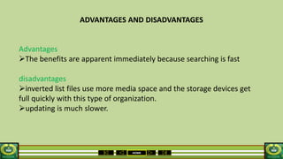 HOME
ADVANTAGES AND DISADVANTAGES
Advantages
The benefits are apparent immediately because searching is fast
disadvantages
inverted list files use more media space and the storage devices get
full quickly with this type of organization.
updating is much slower.
 