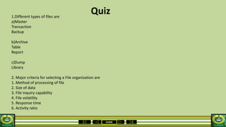 HOME
Quiz1.Different types of files are
a)Master
Transaction
Backup
b)Archive
Table
Report
c)Dump
Library
2. Major criteria for selecting a File organization are
1. Method of processing of file
2. Size of data
3. File inquiry capability
4. File volatility
5. Response time
6. Activity ratio
 