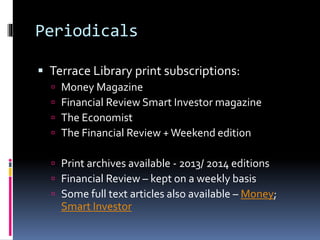 Periodicals
 Terrace Library print subscriptions:
 Money Magazine
 Financial Review Smart Investor magazine
 The Economist
 The Financial Review + Weekend edition
 Print archives available - 2013/ 2014 editions
 Financial Review – kept on a weekly basis
 Some full text articles also available – Money;
Smart Investor
 