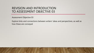 REVISION AND INTRODUCTION
TO ASSESSMENT OBJECTIVE 03
Assessment Objective 03
Explore links and connections between writers’ ideas and perspectives, as well as
how these are conveyed
 