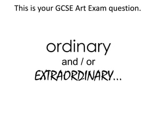 This is your GCSE Art Exam question.



        ordinary
             and / or
     EXTRAORDINARY...
 