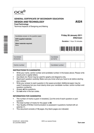 GENERAL CERTIFICATE OF SECONDARY EDUCATION
                            DESIGN AND TECHNOLOGY                                                                   A524
                            Food Technology
                            Technical Aspects of Designing and Making




                                                                                               Friday 28 January 2011
* O C E / 2 5 6 6 5 *




                             Candidates answer on the question paper.

                             OCR supplied materials:
                                                                                                            Afternoon
                             None                                                                  Duration: 1 hour 15 minutes
                             Other materials required:
                             None



                                                                                               *    A     5    2    4    *




                        INSTRUCTIONS TO CANDIDATES
                        •     Write your name, centre number and candidate number in the boxes above. Please write
                              clearly and in capital letters.
                        •     Use black ink. Pencil may be used for graphs and diagrams only.
                        •     Read each question carefully. Make sure you know what you have to do before starting
                              your answer.
                        •     Write your answer to each question in the space provided. Additional paper may be
                              used if necessary but you must clearly show your candidate number, centre number and
                              question number(s).
                        •     Answer all the questions.
                        •     Do not write in the bar codes.

                        INFORMATION FOR CANDIDATES
                        •     The number of marks is given in brackets [ ] at the end of each question or part
                              question.
                        •     The total number of marks for this paper is 60.
                        •     Your Quality of Written Communication is assessed in questions marked with an
                              asterisk (*).
                        •     This document consists of 12 pages. Any blank pages are indicated.




                        © OCR 2011 [K/501/6700]                     OCR is an exempt Charity
                        DC (LEO/SW) 25665/2                                                                             Turn over
 