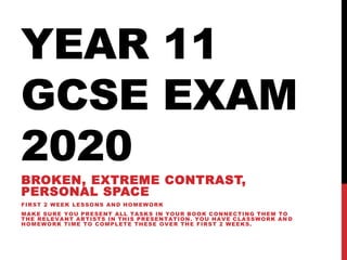 YEAR 11
GCSE EXAM
2020
BROKEN, EXTREME CONTRAST,
PERSONAL SPACE
FIRST 2 WEEK LESSONS AND HOMEWORK
MAKE SURE YOU PRESENT ALL TASKS IN YOUR BOOK CONNECTING THEM TO
THE RELEVANT ARTISTS IN THIS PRESENTATION. YOU HAVE CLASSWORK AN D
HOMEWORK TIME TO COMPLETE THESE OVER THE FIRST 2 WEEKS.
 