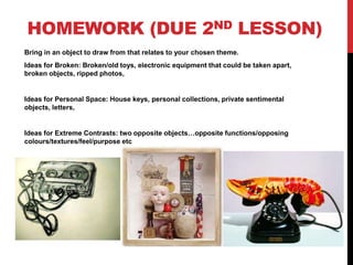 HOMEWORK (DUE 2ND LESSON)
Bring in an object to draw from that relates to your chosen theme.
Ideas for Broken: Broken/old toys, electronic equipment that could be taken apart,
broken objects, ripped photos,
Ideas for Personal Space: House keys, personal collections, private sentimental
objects, letters,
Ideas for Extreme Contrasts: two opposite objects…opposite functions/opposing
colours/textures/feel/purpose etc
 