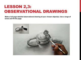 LESSON 2,3:
OBSERVATIONAL DRAWINGS
Make a full page detailed observational drawing of your chosen object(s). Use a range of
tones and fill the page.
 