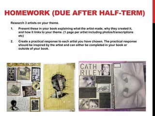 HOMEWORK (DUE AFTER HALF-TERM)
Research 3 artists on your theme.
1. Present these in your book explaining what the artist made, why they created it,
and how it links to your theme. (1 page per artist including photos/transcriptions
etc)
2. Create a practical response to each artist you have chosen. The practical response
should be inspired by the artist and can either be completed in your book or
outside of your book.
 