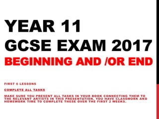YEAR 11
GCSE EXAM 2017
BEGINNING AND /OR END
FIRST 6 LESSONS
COMPLETE ALL TASKS
MAKE SURE YOU PRESENT ALL TASKS IN YOUR BOOK CONNECTING THEM TO
THE RELEVANT ARTISTS IN THIS PRESENTATION. YOU HAVE CLASSWORK AN D
HOMEWORK TIME TO COMPLETE THESE OVER THE FIRST 2 WEEKS.
 