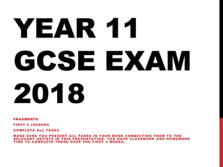 YEAR 11
GCSE EXAM
2018
FRAGMENTS
FIRST 6 LESSONS
COMPLETE ALL TASKS
MAKE SURE YOU PRESENT ALL TASKS IN YOUR BOOK CONNECTING THEM TO THE
RELEVANT ARTISTS IN THIS PRESENTATION. YOU HAVE CLASSWORK AND HO MEWORK
TIME TO COMPLETE THESE OVER THE FIRST 2 WEEKS.
 