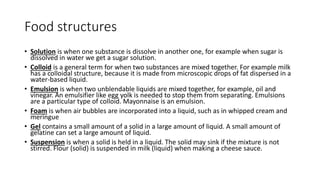 Food structures
• Solution is when one substance is dissolve in another one, for example when sugar is
dissolved in water we get a sugar solution.
• Colloid is a general term for when two substances are mixed together. For example milk
has a colloidal structure, because it is made from microscopic drops of fat dispersed in a
water-based liquid.
• Emulsion is when two unblendable liquids are mixed together, for example, oil and
vinegar. An emulsifier like egg yolk is needed to stop them from separating. Emulsions
are a particular type of colloid. Mayonnaise is an emulsion.
• Foam is when air bubbles are incorporated into a liquid, such as in whipped cream and
meringue
• Gel contains a small amount of a solid in a large amount of liquid. A small amount of
gelatine can set a large amount of liquid.
• Suspension is when a solid is held in a liquid. The solid may sink if the mixture is not
stirred. Flour (solid) is suspended in milk (liquid) when making a cheese sauce.
 
