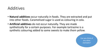 Additives
• Natural additives occur naturally in foods. They are extracted and put
into other foods. Caramelised sugar is used as colouring in cola.
• Artificial additives do not occur naturally. They are made
synthetically for a certain purposes. For example tartrazine is a
synthetic colouring added to some sweets to make them yellow.
Can you think of
any other
examples?
 