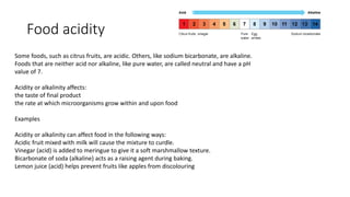 Food acidity
Some foods, such as citrus fruits, are acidic. Others, like sodium bicarbonate, are alkaline.
Foods that are neither acid nor alkaline, like pure water, are called neutral and have a pH
value of 7.
Acidity or alkalinity affects:
the taste of final product
the rate at which microorganisms grow within and upon food
Examples
Acidity or alkalinity can affect food in the following ways:
Acidic fruit mixed with milk will cause the mixture to curdle.
Vinegar (acid) is added to meringue to give it a soft marshmallow texture.
Bicarbonate of soda (alkaline) acts as a raising agent during baking.
Lemon juice (acid) helps prevent fruits like apples from discolouring
 