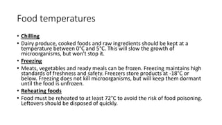 Food temperatures
• Chilling
• Dairy produce, cooked foods and raw ingredients should be kept at a
temperature between 0°C and 5°C. This will slow the growth of
microorganisms, but won't stop it.
• Freezing
• Meats, vegetables and ready meals can be frozen. Freezing maintains high
standards of freshness and safety. Freezers store products at -18°C or
below. Freezing does not kill microorganisms, but will keep them dormant
until the food is unfrozen.
• Reheating foods
• Food must be reheated to at least 72°C to avoid the risk of food poisoning.
Leftovers should be disposed of quickly.
 