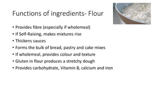 Functions of ingredients- Flour
• Provides fibre (especially if wholemeal)
• If Self-Raising, makes mixtures rise
• Thickens sauces
• Forms the bulk of bread, pastry and cake mixes
• If wholemeal, provides colour and texture
• Gluten in flour produces a stretchy dough
• Provides carbohydrate, Vitamin B, calcium and iron
 