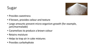 Sugar
• Provides sweetness
• If brown, provides colour and texture
• Large amounts prevent micro-organism growth (for example,
jam/marmalade)
• Caramelises to produce a brown colour
• Retains moisture
• Helps to trap air in cake mixtures
• Provides carbohydrate
 