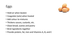 Eggs
• Hold air when beaten
• Coagulate (sets) when heated
• Add colour to mixtures
• Thickens sauces, custards, etc.
• Glaze bread, scones and pastry
• Bind ingredients together
• Provide protein, fat, iron and Vitamins A, B, and E
 