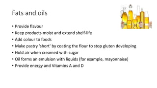 Fats and oils
• Provide flavour
• Keep products moist and extend shelf-life
• Add colour to foods
• Make pastry 'short' by coating the flour to stop gluten developing
• Hold air when creamed with sugar
• Oil forms an emulsion with liquids (for example, mayonnaise)
• Provide energy and Vitamins A and D
 