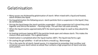 Gelatinisation
• Many sauces are thickened by gelatinisation of starch. When mixed with a liquid and heated,
starch thickens the liquid.
• During gelatinisation the following occurs starch particles form a suspension in the liquid ( they
do not dissolve)
• Stirring the liquid keeps the starch particles suspended – if the suspension isn’t stirred they stick
together and sink to the bottom – forming lumps. This will then not cook correctly.
• When the liquid reaches approximately 60°C the starch grains begin to swell as they absorb the
water.
• As heating continues (approx 80°C) the particles break open and release starch. This makes the
mixture thick and viscous. This is gelatinisation.
• Gelatinisation is completed when the liquid reaches 100°C. The liquid now forms a gel.
• On cooling the gel solidifies – it will set to form a mould e.g. Blancmange.
• This is the same for all starch- based sauces. It is important to remember that cornflour and
arrowroot are pure starch where as wheat flour contains a high proportion of starch and also
some protein.
 