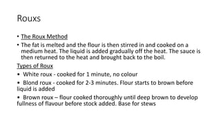 Rouxs
• The Roux Method
• The fat is melted and the flour is then stirred in and cooked on a
medium heat. The liquid is added gradually off the heat. The sauce is
then returned to the heat and brought back to the boil.
Types of Roux
• White roux - cooked for 1 minute, no colour
• Blond roux - cooked for 2-3 minutes. Flour starts to brown before
liquid is added
• Brown roux – flour cooked thoroughly until deep brown to develop
fullness of flavour before stock added. Base for stews
 