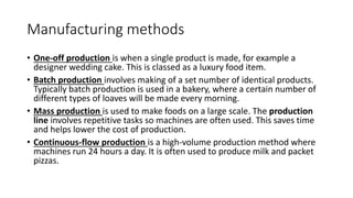 Manufacturing methods
• One-off production is when a single product is made, for example a
designer wedding cake. This is classed as a luxury food item.
• Batch production involves making of a set number of identical products.
Typically batch production is used in a bakery, where a certain number of
different types of loaves will be made every morning.
• Mass production is used to make foods on a large scale. The production
line involves repetitive tasks so machines are often used. This saves time
and helps lower the cost of production.
• Continuous-flow production is a high-volume production method where
machines run 24 hours a day. It is often used to produce milk and packet
pizzas.
 