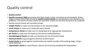 Quality control
• Quality control
• Quality assurance (QA) guarantees that food meets a clear, consistent set of standards. At key
stages in production there should be quality control checks so manufacturers are alerted to any
problems. The results of these checks are recorded. Checks can be done by hand or by computer.
• Quality control checks will normally include:
• weight checks to make sure the product is the required weight
• visual checks to make sure it looks the way it should
• temperature checks to make sure it is being kept at an appropriate temperature
• pH checks to make sure the food has the correct acidity/alkalinity
• microbiological checks to make sure bacteria are not at harmful levels
• chemical checks to guard against chemical contamination
• metal checks to guard against contamination by metals (usually at the packing stage, using a
metal detector)
• organoleptic checks to check flavour, texture and aroma by sampling the food product
 