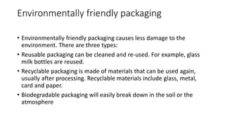 Environmentally friendly packaging
• Environmentally friendly packaging causes less damage to the
environment. There are three types:
• Reusable packaging can be cleaned and re-used. For example, glass
milk bottles are reused.
• Recyclable packaging is made of materials that can be used again,
usually after processing. Recyclable materials include glass, metal,
card and paper.
• Biodegradable packaging will easily break down in the soil or the
atmosphere
 