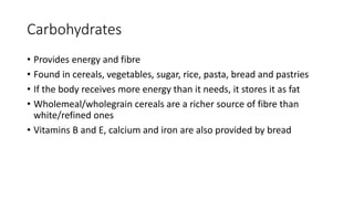 Carbohydrates
• Provides energy and fibre
• Found in cereals, vegetables, sugar, rice, pasta, bread and pastries
• If the body receives more energy than it needs, it stores it as fat
• Wholemeal/wholegrain cereals are a richer source of fibre than
white/refined ones
• Vitamins B and E, calcium and iron are also provided by bread
 