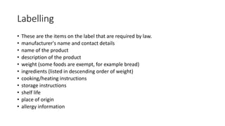 Labelling
• These are the items on the label that are required by law.
• manufacturer's name and contact details
• name of the product
• description of the product
• weight (some foods are exempt, for example bread)
• ingredients (listed in descending order of weight)
• cooking/heating instructions
• storage instructions
• shelf life
• place of origin
• allergy information
 