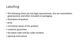 Labelling
• The following items are not legal requirements, but are nevertheless
good practice and often included on packaging:
• illustration of product
• price
• nutritional values of the product
• customer guarantee
• the batch-code and bar-code numbers
• opening instructions
 