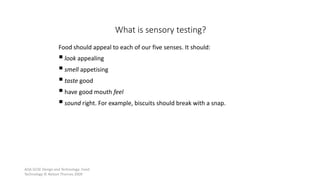 AQA GCSE Design and Technology: Food
Technology © Nelson Thornes 2009
43
Food should appeal to each of our five senses. It should:
look appealing
smell appetising
taste good
have good mouth feel
sound right. For example, biscuits should break with a snap.
What is sensory testing?
 