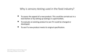 AQA GCSE Design and Technology: Food
Technology © Nelson Thornes 2009
44
 To assess the appeal of a new product. This could be carried out in a
test kitchen or by setting up tastings in supermarkets.
 To evaluate an existing product to see if it could be changed or
developed.
 To see if a new product meets its original specification.
Why is sensory testing used in the food industry?
 