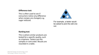 AQA GCSE Design and Technology: Food
Technology © Nelson Thornes 2009
47
Difference test:
This is often used to see if
consumers notice any difference
when recipes are changed, e.g.
sugar reduced.
Ranking test:
This is where similar products are
tested for a specific quality, such
as crispiness. Testers put the
samples in rank order. Results are
recorded in a table.
For example, a tester would
be asked to pick the odd one
out.
 