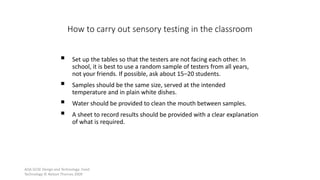 AQA GCSE Design and Technology: Food
Technology © Nelson Thornes 2009
48
 Set up the tables so that the testers are not facing each other. In
school, it is best to use a random sample of testers from all years,
not your friends. If possible, ask about 15–20 students.
 Samples should be the same size, served at the intended
temperature and in plain white dishes.
 Water should be provided to clean the mouth between samples.
 A sheet to record results should be provided with a clear explanation
of what is required.
How to carry out sensory testing in the classroom
 