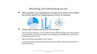 AQA GCSE Design and Technology: Food Technology © Nelson
Thornes 2009
49
 When possible, use a spreadsheet to analyse the results. This will give
you various options for displaying your results, for example:
 Finally, add a written conclusion, for example:
From my sensory analysis, I can see that the testers liked the shape of my biscuit and its
crunchy texture, but I need to improve the iced topping, chocolate flavour and overall
sweetness. To do this I will:
 add an extra 20g cocoa powder to the mixture
 ice the top of the biscuit rather than just pick out the shape. This will also improve the
overall sweetness.
Recording and interpreting results
 