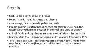 Protein
• Enables the body to grow and repair
• Found in milk, meat, fish, eggs and cheese
• Also in soya, beans, cereals, pulses and nuts
• If more protein is eaten than is needed for growth and repair, the
excess is converted into glycogen in the liver and used as energy
• Animal foods and soya beans are used most efficiently by the body
• Many protein foods also provide iron and B vitamins (especially B12)
• Tofu (soya bean curd), Textured Vegetable Protein (TVP) made from
soya flour, and Quorn (fungus) can all be used to replace animal
proteins
 
