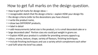 How to get full marks on the design question.
• How to get full marks for design ideas –
• • recognisable sketch that fits design criteria – explain HOW your design fits
• the design criteria (refer to the decorations you have chosen)
• • write the product name,
• • draw two DIFFERENT products,
• • label in detail
• • add measurements (what size is the product, is it a small decorated cake or a
• large decorated cake? Portion sizes etc‐could put weight in grams on.
• • Explain HOW your product is suitable for providing sensory appeal e.g.
• colour, aroma, texture, shape, variety of flavours, finishing techniques.
• • Include finishing techniques and use a variety which complement each other
• and fulfil what the brief has asked.
 