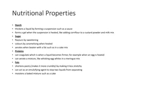 Nutritional Properties
• Starch
• thickens a liquid by forming a suspension such as a sauce
• forms a gel when the suspension is heated, like adding cornflour to a custard powder and milk mix
• Sugar
• flavours by sweetening
• colours by caramelising when heated
• aerates when beaten with a fat such as in a cake mix
• Proteins
• can coagulate which is when a liquid becomes firmer, for example when an egg is heated
• can aerate a mixture, like whisking egg whites in a meringue mix
• Fats
• shortens pastry (makes it more crumbly) by making it less stretchy
• can act as an emulsifying agent to stop two liquids from separating
• moistens a baked mixture such as a cake
 