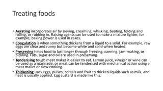Treating foods
• Aerating incorporates air by sieving, creaming, whisking, beating, folding and
rolling, or rubbing in. Raising agents can be used to make a mixture lighter, for
example, baking power is used in cakes.
• Coagulation is when something thickens from a liquid to a solid. For example, raw
eggs are clear and runny but become white and solid when heated.
• Preserving helps food to last longer through freezing, canning, jam-making, or
pickling. Fats, sugar and oil are used in preserving.
• Tenderising tough meat makes it easier to eat. Lemon juice, vinegar or wine can
be used as a marinade, or meat can be tenderised with mechanical action using a
meat mallet or slow cooking.
• Thickening uses eggs, pulses, cereals and fruit to thicken liquids such as milk, and
heat is usually applied. Egg custard is made like this.
 