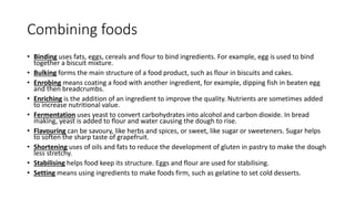 Combining foods
• Binding uses fats, eggs, cereals and flour to bind ingredients. For example, egg is used to bind
together a biscuit mixture.
• Bulking forms the main structure of a food product, such as flour in biscuits and cakes.
• Enrobing means coating a food with another ingredient, for example, dipping fish in beaten egg
and then breadcrumbs.
• Enriching is the addition of an ingredient to improve the quality. Nutrients are sometimes added
to increase nutritional value.
• Fermentation uses yeast to convert carbohydrates into alcohol and carbon dioxide. In bread
making, yeast is added to flour and water causing the dough to rise.
• Flavouring can be savoury, like herbs and spices, or sweet, like sugar or sweeteners. Sugar helps
to soften the sharp taste of grapefruit.
• Shortening uses of oils and fats to reduce the development of gluten in pastry to make the dough
less stretchy.
• Stabilising helps food keep its structure. Eggs and flour are used for stabilising.
• Setting means using ingredients to make foods firm, such as gelatine to set cold desserts.
 