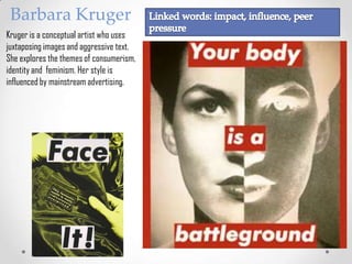 Barbara Kruger
Kruger is a conceptual artist who uses
juxtaposing images and aggressive text.
She explores the themes of consumerism,
identity and feminism. Her style is
influenced by mainstream advertising.
 