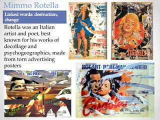 Mimmo Rotella

Rotella was an Italian
artist and poet, best
known for his works of
decollage and
psychogeographics, made
from torn advertising
posters
 
