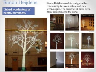 Simon Heijdens   Simon Heijdens work investigates the
                 relationship between nature and new
                 technologies. The branches of these trees
                 blow in response to the wind.
 