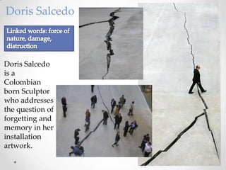Doris Salcedo



Doris Salcedo
is a
Colombian
born Sculptor
who addresses
the question of
forgetting and
memory in her
installation
artwork.
 