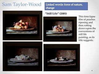 Sam Taylor-Wood
                  ‚Still Life‛ (2001)
                                        This time-lapse
                                        film of peaches
                                        ripening and
                                        then rotting
                                        draws upon the
                                        conventions of
                                        still life
                                        painting, as its
                                        title suggests.
 