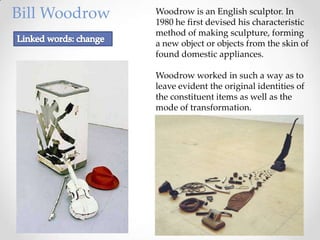 Bill Woodrow   Woodrow is an English sculptor. In
               1980 he first devised his characteristic
               method of making sculpture, forming
               a new object or objects from the skin of
               found domestic appliances.

               Woodrow worked in such a way as to
               leave evident the original identities of
               the constituent items as well as the
               mode of transformation.
 