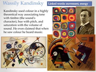 Wassily Kandinsky
Kandinsky used colour in a highly
theoretical way associating tone
with timbre (the sound's
character), hue with pitch, and
saturation with the volume of
sound. He even claimed that when
he saw colour he heard music.
 