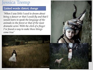Jessica Tremp

'When I was little I used to dream about
being a dancer or that I could fly and that I
would learn to speak the language of the
animals in the forest or that of the most
dramatic actor. With the click of a finger
I’ve found a way to make these things
come true'
 